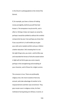 in the Church is photographed on the mind of the
Eternal.
If, for example, you have a chance of making
money wrongfully, bethink yourself that God
knows it. The temptation may be terrific, and it
often is. Perhaps it does not require an actual lie,
perhaps it would be yielded to without the smallest
compunction by your rival, perhaps you know that
if you succumb to it, it will enable you to give
your wife some needed comfort and your children
a better education. Still, knowing that it is not
the right thing to do, you resist ; and He Who saw
and rewarded the heroes of old who waxed valiant
in fight will not fail to give you some reward,
perhaps in the strengthening and ennobling of
your character, and in fitness for a higher service.
The converse is true. There are professedly
religious men, the more trusted on that very
account, who take advantage of another to his
impoverishment and their own enrichment. They
pass muster even in religious circles, for their
methods of wrong-doing are refined, or secret, or
193
 