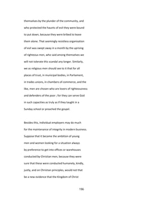themselves by the plunder of the community, and
who protected the haunts of evil they were bound
to put down, because they were bribed to leave
them alone. That seemingly resistless organisation
of evil was swept away in a month by the uprising
of righteous men, who said among themselves we
will not tolerate this scandal any longer. Similarly,
we as religious men should see to it that for all
places of trust, in municipal bodies, in Parliament,
in trades unions, in chambers of commerce, and the
like, men are chosen who are lovers of righteousness
and defenders of the poor ; for they can serve God
in such capacities as truly as if they taught in a
Sunday school or preached the gospel.
Besides this, individual employers may do much
for the maintenance of integrity in modern business.
Suppose that it became the ambition of young
men and women looking for a situation always
by preference to get into offices or warehouses
conducted by Christian men, because they were
sure that these were conducted humanely, kindly,
justly, and on Christian principles, would not that
be a new evidence that the Kingdom of Christ
196
 