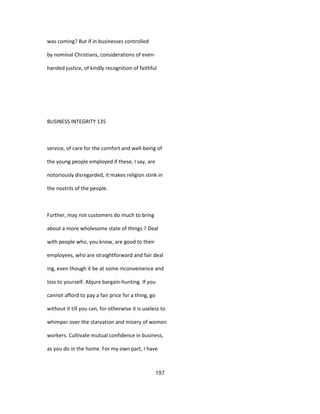 was coming? But if in businesses controlled
by nominal Christians, considerations of even-
handed justice, of kindly recognition of faithful
BUSINESS INTEGRITY 135
service, of care for the comfort and well-being of
the young people employed if these, I say, are
notoriously disregarded, it makes religion stink in
the nostrils of the people.
Further, may not customers do much to bring
about a more wholesome state of things ? Deal
with people who, you know, are good to their
employees, who are straightforward and fair deal
ing, even though it be at some inconvenience and
loss to yourself. Abjure bargain-hunting. If you
cannot afford to pay a fair price for a thing, go
without it till you can, for otherwise it is useless to
whimper over the starvation and misery of women
workers. Cultivate mutual confidence in business,
as you do in the home. For my own part, I have
197
 