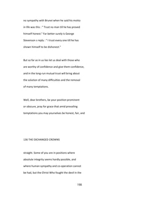 no sympathy with Brunei when he said his motto
in life was this : " Trust no man till he has proved
himself honest." Far better surely is George
Stevenson s reply : " I trust every one till he has
shown himself to be dishonest."
But so far as in us lies let us deal with those who
are worthy of confidence and give them confidence,
and in the long-run mutual trust will bring about
the solution of many difficulties and the removal
of many temptations.
Well, dear brothers, be your position prominent
or obscure, pray for grace that amid prevailing
temptations you may yourselves be honest, fair, and
136 THE EXCHANGED CROWNS
straight. Some of you are in positions where
absolute integrity seems hardly possible, and
where human sympathy and co-operation cannot
be had, but the Christ Who fought the devil in the
198
 