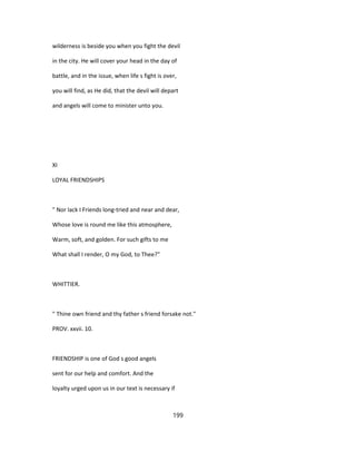wilderness is beside you when you fight the devil
in the city. He will cover your head in the day of
battle, and in the issue, when life s fight is over,
you will find, as He did, that the devil will depart
and angels will come to minister unto you.
XI
LOYAL FRIENDSHIPS
" Nor lack I Friends long-tried and near and dear,
Whose love is round me like this atmosphere,
Warm, soft, and golden. For such gifts to me
What shall I render, O my God, to Thee?"
WHITTIER.
" Thine own friend and thy father s friend forsake not."
PROV. xxvii. 10.
FRIENDSHIP is one of God s good angels
sent for our help and comfort. And the
loyalty urged upon us in our text is necessary if
199
 