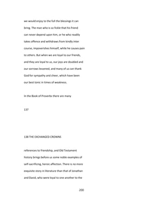 we would enjoy to the full the blessings it can
bring. The man who is so fickle that his friend
can never depend upon him, or he who readily
takes offence and withdraws from kindly inter
course, impoverishes himself, while he causes pain
to others. But when we are loyal to our friends,
and they are loyal to us, our joys are doubled and
our sorrows lessened, and many of us can thank
God for sympathy and cheer, which have been
our best tonic in times of weakness.
In the Book of Proverbs there are many
137
138 THE EXCHANGED CROWNS
references to friendship, and Old Testament
history brings before us some noble examples of
self-sacrificing, heroic affection. There is no more
exquisite story in literature than that of Jonathan
and David, who were loyal to one another to the
200
 