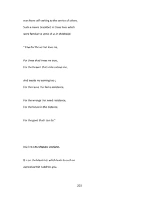 man from self-seeking to the service of others.
Such a man is described in those lines which
were familiar to some of us in childhood
" I live for those that love me,
For those that know me true,
For the Heaven that smiles above me,
And awaits my coming too ;
For the cause that lacks assistance,
For the wrongs that need resistance,
For the future in the distance,
For the good that I can do."
I4Q THE EXCHANGED CROWNS
It is on the friendship which leads to such an
avowal as that I address you.
203
 