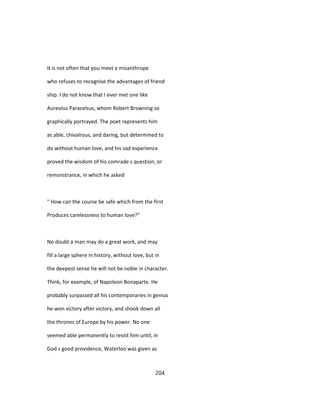 It is not often that you meet a misanthrope
who refuses to recognise the advantages of friend
ship. I do not know that I ever met one like
Aureolus Paracelsus, whom Robert Browning so
graphically portrayed. The poet represents him
as able, chivalrous, and daring, but determined to
do without human love, and his sad experience
proved the wisdom of his comrade s question, or
remonstrance, in which he asked
" How can the course be safe which from the first
Produces carelessness to human love?"
No doubt a man may do a great work, and may
fill a large sphere in history, without love, but in
the deepest sense he will not be noble in character.
Think, for example, of Napoleon Bonaparte. He
probably surpassed all his contemporaries in genius
he won victory after victory, and shook down all
the thrones of Europe by his power. No one
seemed able permanently to resist him until, in
God s good providence, Waterloo was given as
204
 
