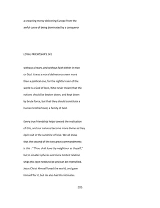 a crowning mercy delivering Europe from the
awful curse of being dominated by a conqueror
LOYAL FRIENDSHIPS 141
without a heart, and without faith either in man
or God. It was a moral deliverance even more
than a political one, for the rightful ruler of the
world is a God of love, Who never meant that the
nations should be beaten down, and kept down
by brute force, but that they should constitute a
human brotherhood, a family of God.
Every true friendship helps toward the realisation
of this, and our natures become more divine as they
open out in the sunshine of love. We all know
that the second of the two great commandments
is this : " Thou shalt love thy neighbour as thyself,"
but in smaller spheres and more limited relation
ships this love needs to be and can be intensified.
Jesus Christ Himself loved the world, and gave
Himself for it, but He also had His intimates.
205
 