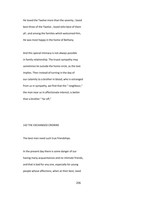 He loved the Twelve more than the seventy ; loved
best three of the Twelve ; loved John best of them
all ; and among the families which welcomed Him,
He was most happy in the home of Bethany.
And this special intimacy is not always possible
in family relationship. The truest sympathy may
sometimes lie outside the home circle, as the text
implies. Then instead of turning in the day of
our calamity to a brother in blood, who is estranged
from us in sympathy, we find that the " neighbour,"
the man near us in affectionate interest, is better
than a brother " far off,"
142 THE EXCHANGED CROWNS
The best men need such true friendships.
In the present day there is some danger of our
having many acquaintances and no intimate friends,
and that is bad for any one, especially for young
people whose affections, when at their best, need
206
 