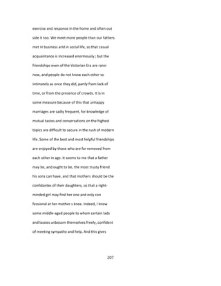 exercise and response in the home and often out
side it too. We meet more people than our fathers
met in business arid in social life, so that casual
acquaintance is increased enormously ; but the
friendships even of the Victorian Era are rarer
now, and people do not know each other so
intimately as once they did, partly from lack of
time, or from the presence of crowds. It is in
some measure because of this that unhappy
marriages are sadly frequent, for knowledge of
mutual tastes and conversations on the highest
topics are difficult to secure in the rush of modern
life. Some of the best and most helpful friendships
are enjoyed by those who are far removed from
each other in age. It seems to me that a father
may be, and ought to be, the most trusty friend
his sons can have, and that mothers should be the
confidantes of their daughters, so that a right-
minded girl may find her one and only con
fessional at her mother s knee. Indeed, I know
some middle-aged people to whom certain lads
and lassies unbosom themselves freely, confident
of meeting sympathy and help. And this gives
207
 