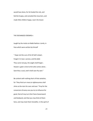 would have done, for He healed the sick, and
fed the hungry, and consoled the mourners, and
made little children happy. Learn the lesson
THE EXCHANGED CROWNS n
taught by the motto on Rabbi Nathan s tomb, in
lines which were written by himself
" Hope not the cure of Sin till Self is dead ;
Forget it in love s service, and the debt
Thou canst not pay, the angels shall forget ;
Heaven s gate is shut to him who comes alone ;
Save thou a soul, and it shall save thy own."
Be content with nothing short of that salvation,
for "they that turn many to righteousness shall
shine as the stars for ever and ever." Pray for the
conversion of every one you try to influence for
good, that all may turn their faces heavenward
and Godward, and that you may think of them
here, and may meet them hereafter, in the spirit of
21
 