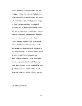 prayers. And if you have neglected this, you can
hardly use an hour of the Sabbath day better than
by writing to express the affection you feel, and this
will maintain the interest which you are in danger
of losing. The fact is that some expression of
love is required for the maintenance of it ; and the
silly reserve, the shyness, the pride, which prevents
the frank utterance of deeper feelings, often does
more harm than we imagine. In the Life and
Letters of Robert Browning^ Mrs. Sutherland Orr
tells us that Thomas Carlyle privately, and with
unusual warmth, expressed intense admiration for
that poet s words, but he never did him the service
of telling the world what he thought. And
when Browning had Carlyle s rather extravagant
eulogium repeated to him, he said, "Ah, if only
those words had been uttered more publicly, what
good they would have done me ! " We are not
Brownings or Carlyles, and our influence does not
LOYAL FRIENDSHIPS 145
210
 