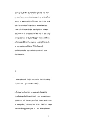 go very far, but in our smaller spheres we may
at least learn sometimes to speak or write a few
words of appreciation which will put a new song
into the mouth of one who is heavy-hearted.
From the vice of flattery let us pray to be kept
free, but let us also see to it that we do not keep
all expressions of love and appreciation till those
who needed them have gone beyond the reach
of our praise and blame. A kindly word
ought not to be reserved as an epitaph for a
tombstone !
II
There are some things which may be reasonably
expected in a genuine friendship.
I. Mutual confidence, for example, lies at its
very base and distinguishes it from acquaintance.
We do not tell the secrets of our hearts and homes
to everybody, " wearing our hearts upon our sleeve
for chattering jays to pick at." But if a friend has
211
 