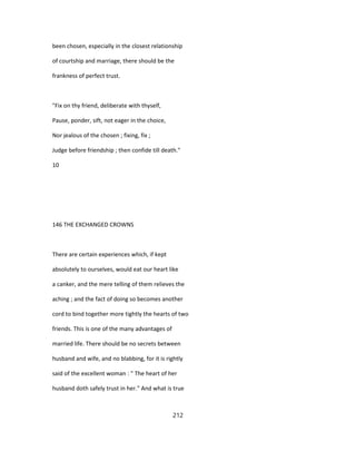 been chosen, especially in the closest relationship
of courtship and marriage, there should be the
frankness of perfect trust.
"Fix on thy friend, deliberate with thyself,
Pause, ponder, sift, not eager in the choice,
Nor jealous of the chosen ; fixing, fix ;
Judge before friendship ; then confide till death."
10
146 THE EXCHANGED CROWNS
There are certain experiences which, if kept
absolutely to ourselves, would eat our heart like
a canker, and the mere telling of them relieves the
aching ; and the fact of doing so becomes another
cord to bind together more tightly the hearts of two
friends. This is one of the many advantages of
married life. There should be no secrets between
husband and wife, and no blabbing, for it is rightly
said of the excellent woman : " The heart of her
husband doth safely trust in her." And what is true
212
 