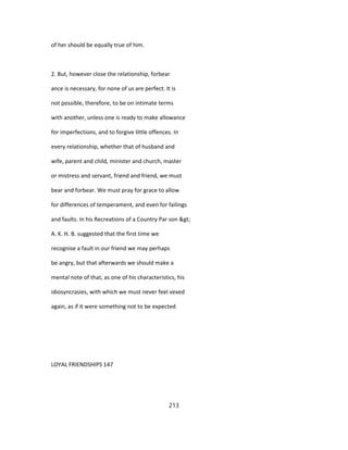 of her should be equally true of him.
2. But, however close the relationship, forbear
ance is necessary, for none of us are perfect. It is
not possible, therefore, to be on intimate terms
with another, unless one is ready to make allowance
for imperfections, and to forgive little offences. In
every relationship, whether that of husband and
wife, parent and child, minister and church, master
or mistress and servant, friend and friend, we must
bear and forbear. We must pray for grace to allow
for differences of temperament, and even for failings
and faults. In his Recreations of a Country Par son >
A. K. H. B. suggested that the first time we
recognise a fault in our friend we may perhaps
be angry, but that afterwards we should make a
mental note of that, as one of his characteristics, his
idiosyncrasies, with which we must never feel vexed
again, as if it were something not to be expected
LOYAL FRIENDSHIPS 147
213
 