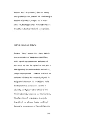 happens. Your " acquaintance," who was friendly
enough when you met, and who was sometimes glad
to come to your house, will pass you by on the
other side, to all appearances immersed in his own
thoughts, or absorbed in talk with some one else.
148 THE EXCHANGED CROWNS
But your " friend," because he is a friend, a gentle
man, and not a snob, sees you on the platform,
walks towards you, passes many well-to-do folk
with a nod, and gives you a grip of the hand, with a
hearty greeting which others cannot fail to notice,
and you say to yourself, " Thank God he is loyal, and
I know he would help me if he could ; anyhow, he
has given me new heart and new hope." A friend
loveth at all times, and becomes a brother in
adversity. And if you are a true follower of Him
Who loved us in our weakness, and misery, and sin,
Who from heavenly heights came down to the
lowest level, you will never forsake your friend
because he has gone down in the world. When he
215
 