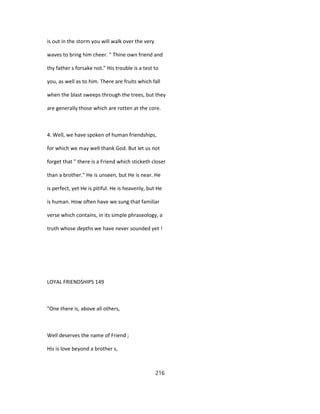 is out in the storm you will walk over the very
waves to bring him cheer. " Thine own friend and
thy father s forsake not." His trouble is a test to
you, as well as to him. There are fruits which fall
when the blast sweeps through the trees, but they
are generally those which are rotten at the core.
4. Well, we have spoken of human friendships,
for which we may well thank God. But let us not
forget that " there is a Friend which sticketh closer
than a brother." He is unseen, but He is near. He
is perfect, yet He is pitiful. He is heavenly, but He
is human. How often have we sung that familiar
verse which contains, in its simple phraseology, a
truth whose depths we have never sounded yet !
LOYAL FRIENDSHIPS 149
"One there is, above all others,
Well deserves the name of Friend ;
His is love beyond a brother s,
216
 