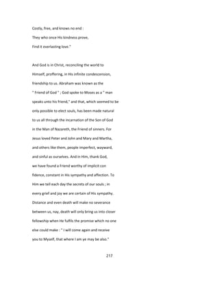 Costly, free, and knows no end :
They who once His kindness prove,
Find it everlasting love."
And God is in Christ, reconciling the world to
Himself, proffering, in His infinite condescension,
friendship to us. Abraham was known as the
" Friend of God " ; God spoke to Moses as a " man
speaks unto his friend," and that, which seemed to be
only possible to elect souls, has been made natural
to us all through the incarnation of the Son of God
in the Man of Nazareth, the Friend of sinners. For
Jesus loved Peter and John and Mary and Martha,
and others like them, people imperfect, wayward,
and sinful as ourselves. And in Him, thank God,
we have found a Friend worthy of implicit con
fidence, constant in His sympathy and affection. To
Him we tell each day the secrets of our souls ; in
every grief and joy we are certain of His sympathy.
Distance and even death will make no severance
between us, nay, death will only bring us into closer
fellowship when He fulfils the promise which no one
else could make : " I will come again and receive
you to Myself, that where I am ye may be also."
217
 