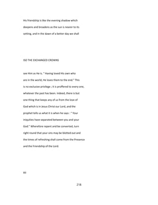 His friendship is like the evening shadow which
deepens and broadens as the sun is nearer to its
setting, and in the dawn of a better day we shall
ISO THE EXCHANGED CROWNS
see Him as He is. " Having loved His own who
are in the world, He loves them to the end." This
is no exclusive privilege ; it is proffered to every one,
whatever the past has been. Indeed, there is but
one thing that keeps any of us from the love of
God which is in Jesus Christ our Lord, and the
prophet tells us what it is when he says : " Your
iniquities have separated between you and your
God." Wherefore repent and be converted, turn
right round that your sins may be blotted out and
the times of refreshing shall come from the Presence
and the Friendship of the Lord.
XII
218
 
