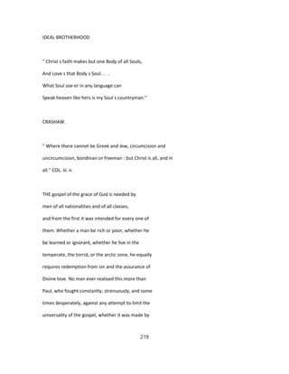 IDEAL BROTHERHOOD
" Christ s faith makes but one Body of all Souls,
And Love s that Body s Soul. . . .
What Soul soe er in any language can
Speak heaven like hers is my Soul s countryman."
CRASHAW.
" Where there cannot be Greek and Jew, circumcision and
uncircumcision, bondman or freeman : but Christ is all, and in
all." COL. iii. n.
THE gospel of the grace of God is needed by
men of all nationalities and of all classes,
and from the first it was intended for every one of
them. Whether a man be rich or poor, whether he
be learned or ignorant, whether he live in the
temperate, the torrid, or the arctic zone, he equally
requires redemption from sin and the assurance of
Divine love. No man ever realised this more than
Paul, who fought constantly, strenuously, and some
times desperately, against any attempt to limit the
universality of the gospel, whether it was made by
219
 