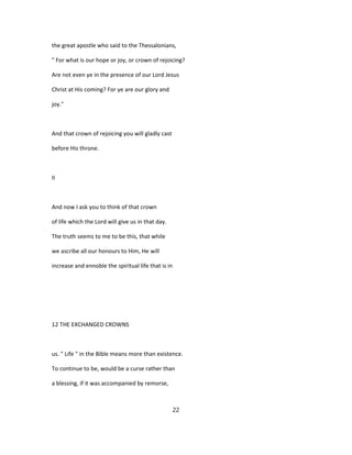 the great apostle who said to the Thessalonians,
" For what is our hope or joy, or crown of rejoicing?
Are not even ye in the presence of our Lord Jesus
Christ at His coming? For ye are our glory and
joy."
And that crown of rejoicing you will gladly cast
before His throne.
II
And now I ask you to think of that crown
of life which the Lord will give us in that day.
The truth seems to me to be this, that while
we ascribe all our honours to Him, He will
increase and ennoble the spiritual life that is in
12 THE EXCHANGED CROWNS
us. " Life " in the Bible means more than existence.
To continue to be, would be a curse rather than
a blessing, if it was accompanied by remorse,
22
 