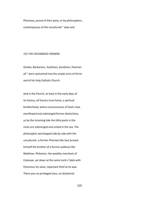 Pharisees, proud of their piety, or by philosophers,
contemptuous of the uncultured " Jews and
152 THE EXCHANGED CROWNS
Greeks, Barbarians, Scythians, bondmen, freemen
all " were welcomed into the ample arms of Christ
and of His holy Catholic Church.
And in the Church, at least in the early days of
its history, all found a true home, a spiritual
brotherhood, where consciousness of God s love
overflowed and submerged former distinctions,
as by the incoming tide the little pools in the
rocks are submerged and united in the sea. The
philosopher worshipped side by side with the
uncultured ; a former Pharisee like Saul proved
himself the brother of a former publican like
Matthew. Philemon, the wealthy merchant of
Colossae, sat down at the same Lord s Table with
Onesimus his slave, repentant thief as he was.
There was no privileged class, no dictatorial
220
 
