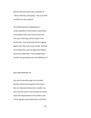 official in the Early Church, but a realisation of
" liberty, fraternity, and equality," such as no other
revolution has ever produced.
This brotherhood met a longing which is
innate it gratified an instinct which is world-wide.
In the deepest sense most men are home-sick.
They want mothering, and they long for more
brotherliness. They are getting tired of struggling
against each other in the arena of trade ; and they
are revolting more and more against the hideous
waste and cruelty of war. They are beginning to
see with ever-growing clearness that differences of
IDEAL BROTHERHOOD 153
race and of nationality ought not to provoke
hostility, and that the prosperity of one nation
does not necessarily involve loss to another, any
more than the success of one member of a family
means the impoverishment of his brothers. And
still the sigh goes up to heaven that our late Poet
221
 