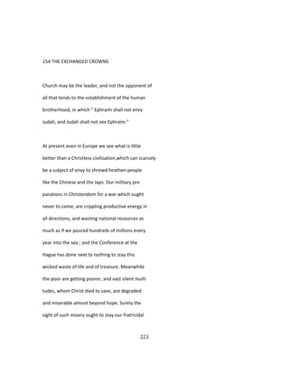 154 THE EXCHANGED CROWNS
Church may be the leader, and not the opponent of
all that tends to the establishment of the human
brotherhood, in which " Ephraim shall not envy
Judah, and Judah shall not vex Ephraim."
At present even in Europe we see what is little
better than a Christless civilisation,which can scarcely
be a subject of envy to shrewd heathen people
like the Chinese and the Japs. Our military pre
parations in Christendom for a war which ought
never to come, are crippling productive energy in
all directions, and wasting national resources as
much as if we poured hundreds of millions every
year into the sea ; and the Conference at the
Hague has done next to nothing to stay this
wicked waste of life and of treasure. Meanwhile
the poor are getting poorer, and vast silent multi
tudes, whom Christ died to save, are degraded
and miserable almost beyond hope. Surely the
sight of such misery ought to stay our fratricidal
223
 