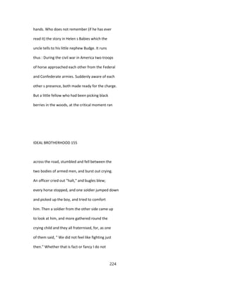 hands. Who does not remember (if he has ever
read it) the story in Helen s Babies which the
uncle tells to his little nephew Budge. It runs
thus : During the civil war in America two troops
of horse approached each other from the Federal
and Confederate armies. Suddenly aware of each
other s presence, both made ready for the charge.
But a little fellow who had been picking black
berries in the woods, at the critical moment ran
IDEAL BROTHERHOOD 155
across the road, stumbled and fell between the
two bodies of armed men, and burst out crying.
An officer cried out "halt," and bugles blew;
every horse stopped, and one soldier jumped down
and picked up the boy, and tried to comfort
him. Then a soldier from the other side came up
to look at him, and more gathered round the
crying child and they all fraternised, for, as one
of them said, " We did not feel like fighting just
then." Whether that is fact or fancy I do not
224
 