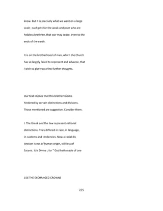 know. But it is precisely what we want on a large
scale ; such pity for the weak and poor who are
helpless brethren, that war may cease, even to the
ends of the earth.
It is on the brotherhood of man, which the Church
has so largely failed to represent and advance, that
I wish to give you a few further thoughts.
Our text implies that this brotherhood is
hindered by certain distinctions and divisions.
Those mentioned are suggestive. Consider them.
I. The Greek and the Jew represent national
distinctions. They differed in race, in language,
in customs and tendencies. Now a racial dis
tinction is not of human origin, still less of
Satanic. It is Divine ; for " God hath made of one
156 THE EXCHANGED CROWNS
225
 