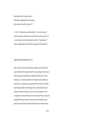 By false limits of our own ;
And we magnify His strictness
By a zeal He will not own."
3. The " barbarian and Scythian " do not consti
tute another antithesis as the other phrases do. It
is a climax, for of all barbarians the " Scythians "
were regarded as the most savage and hopeless
IDEAL BROTHERHOOD 157
But, by the cultured Greeks, profound contempt
was cherished towards other races than their own.
They always thought and spoke of them as " bar
barians," a feeling which the clever but heretical
teachers in Colossae would do their best to foster.
Learning ought to enlarge one s sympathies, but
it by no means does so, as a rule and there is no
arrogance more offensive than that of the cultured
towards the ignorant. If you want examples you
have only to look at the treatment of natives not
227
 
