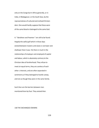 only on the Congo but in Africa generally, or in
India, in Madagascar, or the South Seas, by the
representatives of cultured and civilised Christen
dom. One would hardly suppose that these were
of the same blood or belonged to the same God.
4. " Bondmen and freemen " are still to be found.
Happily the awful gulf which in those days
existed between masters and slaves is narrower and
shallower than it was. Yet there is much in the
relationships of employer and employed of capital
and labour, which is absolutely contrary to the
Christian idea of brotherhood. They refuse to
meet on equal terms, they are careless of each
other s interests, and are often separated in
sentiment as if they belonged to hostile camps,
and not as though they were in the same family.
Such then are the barriers between men
mentioned here by Paul. They existed then
158 THE EXCHANGED CROWNS
228
 