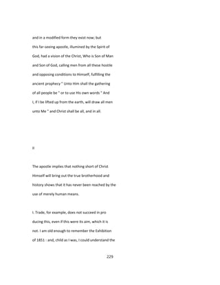 and in a modified form they exist now; but
this far-seeing apostle, illumined by the Spirit of
God, had a vision of the Christ, Who is Son of Man
and Son of God, calling men from all these hostile
and opposing conditions to Himself, fulfilling the
ancient prophecy " Unto Him shall the gathering
of all people be " or to use His own words " And
I, if I be lifted up from the earth, will draw all men
unto Me " and Christ shall be all, and in all.
II
The apostle implies that nothing short of Christ
Himself will bring out the true brotherhood and
history shows that it has never been reached by the
use of merely human means.
I. Trade, for example, does not succeed in pro
ducing this, even if this were its aim, which it is
not. I am old enough to remember the Exhibition
of 1851 : and, child as I was, I could understand the
229
 