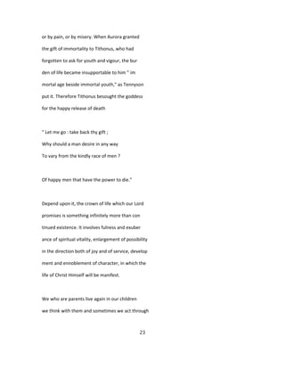 or by pain, or by misery. When Aurora granted
the gift of immortality to Tithonus, who had
forgotten to ask for youth and vigour, the bur
den of life became insupportable to him " im
mortal age beside immortal youth," as Tennyson
put it. Therefore Tithonus besought the goddess
for the happy release of death
" Let me go : take back thy gift ;
Why should a man desire in any way
To vary from the kindly race of men ?
Of happy men that have the power to die."
Depend upon it, the crown of life which our Lord
promises is something infinitely more than con
tinued existence. It involves fulness and exuber
ance of spiritual vitality, enlargement of possibility
in the direction both of joy and of service, develop
ment and ennoblement of character, in which the
life of Christ Himself will be manifest.
We who are parents live again in our children
we think with them and sometimes we act through
23
 