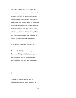 incarnated, and none but He can inspire. All
the evils which accompany natural divisions will
be abolished, if only His Spirit prevails. Just as
the hideous enormous creatures who once wal
lowed in the slime died out, as the earth dried and
the climate changed, and the land became ready
for the reception of man, so all evils will vanish,
when the world s moral climate is changed from
one of selfishness to one of love. Then shall be
fulfilled the poem-prophecy I love to quote
"Each Christian nation shall take upon her
The law of the Christian man in vast ;
The crown of the giver shall fall to the donor,
And last shall be first, and first shall be last,
And to love best shall be to reign unsurpassed."
Ill
Observe that this brotherhood, now dis
turbed by divisions, and always proved to be
232
 