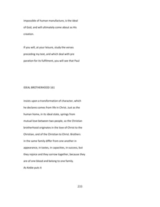 impossible of human manufacture, is the ideal
of God, and will ultimately come about as His
creation.
If you will, at your leisure, study the verses
preceding my text, and which deal with pre
paration for its fulfilment, you will see that Paul
IDEAL BROTHERHOOD 161
insists upon a transformation of character, which
he declares comes from life in Christ. Just as the
human home, in its ideal state, springs from
mutual love between two people, so the Christian
brotherhood originates in the love of Christ to the
Christian, and of the Christian to Christ. Brothers
in the same family differ from one another in
appearance, in tastes, in capacities, in success, but
they rejoice and they sorrow together, because they
are of one blood and belong to one family.
As Keble puts it
233
 