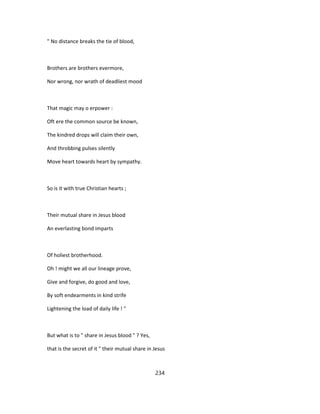 " No distance breaks the tie of blood,
Brothers are brothers evermore,
Nor wrong, nor wrath of deadliest mood
That magic may o erpower :
Oft ere the common source be known,
The kindred drops will claim their own,
And throbbing pulses silently
Move heart towards heart by sympathy.
So is it with true Christian hearts ;
Their mutual share in Jesus blood
An everlasting bond imparts
Of holiest brotherhood.
Oh ! might we all our lineage prove,
Give and forgive, do good and love,
By soft endearments in kind strife
Lightening the load of daily life ! "
But what is to " share in Jesus blood " ? Yes,
that is the secret of it " their mutual share in Jesus
234
 