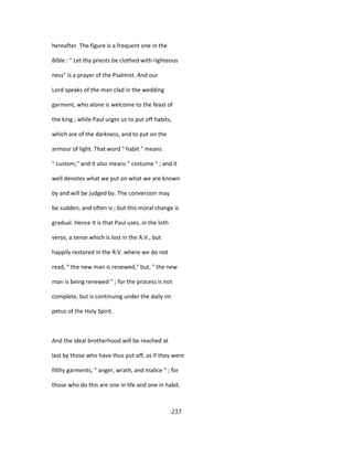 hereafter. The figure is a frequent one in the
Bible : " Let thy priests be clothed with righteous
ness" is a prayer of the Psalmist. And our
Lord speaks of the man clad in the wedding
garment, who alone is welcome to the feast of
the king ; while Paul urges us to put off habits,
which are of the darkness, and to put on the
armour of light. That word " habit " means
" custom," and it also means " costume " ; and it
well denotes what we put on what we are known
by and will be judged by. The conversion may
be sudden, and often is ; but this moral change is
gradual. Hence it is that Paul uses, in the loth
verse, a tense which is lost in the A.V., but
happily restored in the R.V. where we do not
read, " the new man is renewed," but, " the new
man is being renewed " ; for the process is not
complete, but is continuing under the daily im
petus of the Holy Spirit.
And the ideal brotherhood will be reached at
last by those who have thus put off, as if they were
filthy garments, " anger, wrath, and malice " ; for
those who do this are one in life and one in habit.
237
 