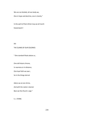 We are not divided, all one body we,
One in hope and doctrine, one in charity."
In the spirit of that refrain may we all march
heavenward !
XIII
THE CLAIMS OF OUR COLONIES
" One standard floats above us ;
One old historic throne,
In nearness or in distance,
One loyal faith we own ;
So in the things eternal
Adore we at one shrine,
And with the nation s banner
Bear we the Church s sign."
S. J. STONE.
239
 