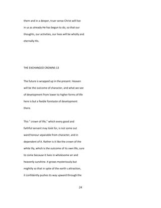 them and in a deeper, truer sense Christ will live
in us as already He has begun to do, so that our
thoughts, our activities, our lives will be wholly and
eternally His.
THE EXCHANGED CROWNS 13
The future is wrapped up in the present. Heaven
will be the outcome of character, and what we see
of development from lower to higher forms of life
here is but a feeble foretaste of development
there.
This " crown of life," which every good and
faithful servant may look for, is not some out
ward honour separable from character, and in
dependent of it. Rather is it like the crown of the
white lily, which is the outcome of its own life, sure
to come because it lives in wholesome air and
heavenly sunshine. It grows mysteriously but
mightily so that in spite of the earth s attraction,
it confidently pushes its way upward through the
24
 