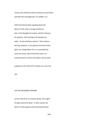 "And ye also shall bear witness, because ye have been
with Me from the beginning." ST. JOHN xv. 27.
OUR Lord had just been speaking about the
Spirit of Truth, who in all ages testifies of
Him, in the thoughts He inspires and the emotions
He quickens. Then turning to His disciples He
adds, " Ye also shall bear witness." Their witness-
bearing, however, is not separate from that of the
Spirit, nor independent of it. It is essentially the
same the human side of the Divine work. For
every Christian is a fresh incarnation, not (as some
suppose) as the result of his creation as a man, but
165
166 THE EXCHANGED CROWNS
as the result of his re-creation, being " born again
of water and of the Spirit." In other words, the
Spirit of Truth speaks to the world both directly
240
 