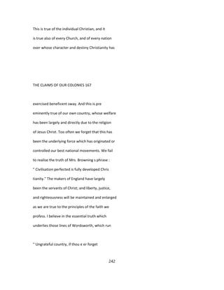 This is true of the individual Christian, and it
is true also of every Church, and of every nation
over whose character and destiny Christianity has
THE CLAIMS OF OUR COLONIES 167
exercised beneficent sway. And this is pre
eminently true of our own country, whose welfare
has been largely and directly due to the religion
of Jesus Christ. Too often we forget that this has
been the underlying force which has originated or
controlled our best national movements. We fail
to realise the truth of Mrs. Browning s phrase :
" Civilisation perfected is fully developed Chris
tianity." The makers of England have largely
been the servants of Christ; and liberty, justice,
and righteousness will be maintained and enlarged
as we are true to the principles of the faith we
profess. I believe in the essential truth which
underlies those lines of Wordsworth, which run
" Ungrateful country, if thou e er forget
242
 