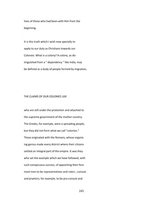 lives of those who had been with Him from the
beginning.
It is this truth which I wish now specially to
apply to our duty as Christians towards our
Colonies. What is a colony? A colony, as dis
tinguished from a " dependency " like India, may
be defined as a body of people formed by migration,
THE CLAIMS OF OUR COLONIES 169
who are still under the protection and attached to
the supreme government of the mother country.
The Greeks, for example, were a spreading people,
but they did not form what we call "colonies."
These originated with the Romans, whose organis
ing genius made every district where their citizens
settled an integral part of the empire. It was they
who set the example which we have followed, with
such conspicuous success, of appointing their fore
most men to be representatives and rulers ; consuls
and praetors, for example, to be pro-consuls and
245
 