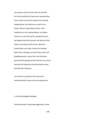 pro-praetors and it was they who set a limited
term to the authority of every such representative
ruler in order to avert the danger of his claiming
independence. Our Colonies are a part of our
Empire. We are responsible for them. Their
inhabitants are our representatives, our fellow-
citizens, our own kith and kin, and what they are
will largely mould the character and destiny of the
nations and empires of the future. What the
United States are to-day, Canada, for example
(which has a still larger area than they cover), will
probably become ; and as this is the formative
period with the people of that dominion, we cannot
overrate the importance of saturating them now
with Christian influences.
I am not here to justify or even excuse the
methods by which many of our vast possessions
1 70 THE EXCHANGED CROWNS
have been gained. Unprovoked aggression, unjust
246
 
