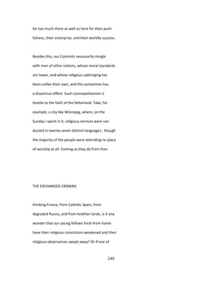 far too much there as well as here for their push-
fulness, their enterprise, and their worldly success.
Besides this, our Colonists necessarily mingle
with men of other nations, whose moral standards
are lower, and whose religious upbringing has
been unlike their own, and this sometimes has
a disastrous effect. Such cosmopolitanism is
hostile to the faith of the fatherland. Take, for
example, a city like Winnipeg, where, on the
Sunday I spent in it, religious services were con
ducted in twenty-seven distinct languages ; though
the majority of the people were attending no place
of worship at all. Coming as they do from free-
THE EXCHANGED CROWNS
thinking France, from Catholic Spain, from
degraded Russia, and from heathen lands, is it any
wonder that our young fellows fresh from home
have their religious convictions weakened and their
religious observances swept away? Or if one of
249
 