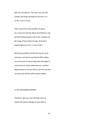 dark soil, and above it. The stem rises, the leaf
unfolds, the flower develops for the life in it is
11 life," and is of God.
That is one of the many parables of nature.
For so the soul may live above all earthliness, may
put forth delicate graces and virtues, shaping into
the image of Jesus Christ its type, till at last it
appears glorious as the " crown of life."
What the possibilities of that life may be we do
not know ; but we are sure that He Who adapts
its environment to every lowly plant will adapt its
environment to every redeemed soul ; and that
opportunities for service will be such that we shall
use every one of them with exultant delight.
I 4 THE EXCHANGED CROWNS
Therefore I give you, and I will take home to
myself, the cheery message of Lewis Morris
25
 