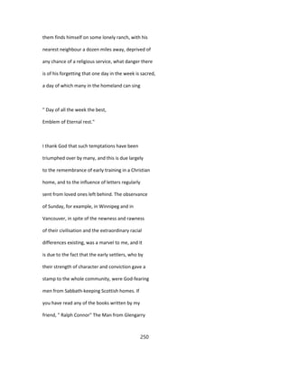 them finds himself on some lonely ranch, with his
nearest neighbour a dozen miles away, deprived of
any chance of a religious service, what danger there
is of his forgetting that one day in the week is sacred,
a day of which many in the homeland can sing
" Day of all the week the best,
Emblem of Eternal rest."
I thank God that such temptations have been
triumphed over by many, and this is due largely
to the remembrance of early training in a Christian
home, and to the influence of letters regularly
sent from loved ones left behind. The observance
of Sunday, for example, in Winnipeg and in
Vancouver, in spite of the newness and rawness
of their civilisation and the extraordinary racial
differences existing, was a marvel to me, and it
is due to the fact that the early settlers, who by
their strength of character and conviction gave a
stamp to the whole community, were God-fearing
men from Sabbath-keeping Scottish homes. If
you have read any of the books written by my
friend, " Ralph Connor" The Man from Glengarry
250
 