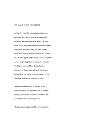 THE CLAIMS OF OUR COLONIES 173
or The Sfcy Pilot^ for example you will at once
recognise this truth. It is the very opposite of
what you see in Johannesburg, where the tone
given to city life comes chiefly from money-seeking,
unpatriotic, irreligious men. You have only to
study the history of modern communities to learn
how much depends on the nucleus round which the
earlier emigrants gather. Compare, for example,
the Pilgrim Fathers of New England or the
Scotsmen of Western Canada with the convicts
of Tasmania and the foreign mine-owners of the
Transvaal, and see the outcome of each.
We have therefore to do all that lies in our
power to impart, to strengthen, and to develop
religious principles in those who constitute the
nuclei of these nascent nationalities.
They have claims upon us of the strongest kind.
251
 