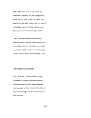 Some of them are our own kith and kin. Ay,
some of our own boys and girls have gone out
there, many of them, thank God, pure in heart,
clean in life, and noble in ideal ; but they are still
needing our prayers, and such provision as we
have power to make for their religious life.
There are those amongst us too who have
business relations with the Colonies, and derive
no small part of their income from commercial
associations with them ; and not only these, but
all who welcome teams of athletes from South
174 THE EXCHANGED CROWNS
Africa, Australia, Canada, and New Zealand ;
and all who shouted themselves hoarse over
Colonial contingents which fought beside our
soldiers, ought surely to do what in them lies for
the social and religious betterment of the lands
they represent.
252
 