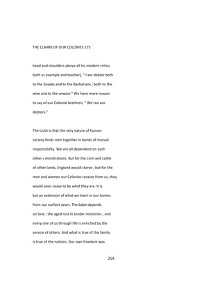 THE CLAIMS OF OUR COLONIES 175
head and shoulders above all his modern critics
both as example and teacher), " I am debtor both
to the Greeks and to the Barbarians ; both to the
wise and to the unwise." We have more reason
to say of our Colonial brethren, " We too are
debtors."
The truth is that the very nature of human
society binds men together in bonds of mutual
responsibility. We are all dependent on each
other s ministrations. But for the corn and cattle
of other lands, England would starve ; but for the
men and women our Colonies receive from us, they
would soon cease to be what they are. It is
but an extension of what we learn in our homes
from our earliest years. The babe depends
on love ; the aged rest in tender ministries ; and
every one of us through life is enriched by the
service of others. And what is true of the family
is true of the nations. Our own freedom was
254
 