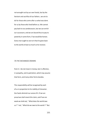 not wrought out by our own hands, but by the
heroism and sacrifice of our fathers ; we are to
do for those who come after us what was done
for us by those who lived before us. We cannot
pay back to our predecessors, but we can enrich
our successors, and we are bound thus to pay to
posterity in some form, if we would be honest.
Every man ought to see to it that he gives back
to the world at least as much as he receives
i?6 THE EXCHANGED CROWNS
from it. I do not mean in money, but in affection,
in sympathy, and in patriotism, which may assume
that form, and many other forms besides.
This responsibility will be recognised by each
of us in proportion to his nobility of character.
Our faults diminish our sense of it. If we are
proud we shall resent this claim, and if we are
weak we shall ask, " What does the world owe
us ? " not, " What do we owe to the world ? " But
255
 
