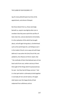 THE CLAIMS OF OUR COLONIES 177
ing; for every philanthropist has times of dis
appointment, and almost of despair.
But those distant from us, those seemingly
beneath us, acquire new dignity when one re
members that they were worth the sacrifice of
God s dear Son, and are destined to immortality.
It is the realisation of this which has brought
about, and will again bring about, a brotherhood
such as the world hopes for, and failing to see it
in the modern Church, turns away sick with hope
deferred. It was when the Early Church felt, and
yielded to, the influence of Christ s Spirit, that
" the multitude of them that believed were of one
heart and of one soul, neither said any of them
that aught of the things which he possessed was
his own : but they had all things common." And
it is that spirit which is ultimately to bind together
in one body all men and all nations, till angels
shall rejoice over the happy family of God
redeemed from selfishness and sin
257
 