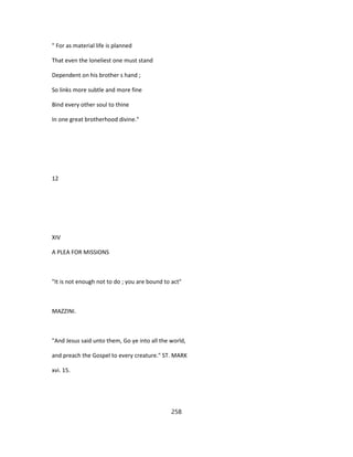 " For as material life is planned
That even the loneliest one must stand
Dependent on his brother s hand ;
So links more subtle and more fine
Bind every other soul to thine
In one great brotherhood divine."
12
XIV
A PLEA FOR MISSIONS
"It is not enough not to do ; you are bound to act"
MAZZINI.
"And Jesus said unto them, Go ye into all the world,
and preach the Gospel to every creature." ST. MARK
xvi. 15.
258
 